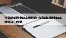 帝豪新能源电动车维修店-帝豪新能源电动车维修店在哪里