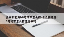 合众新能源h6电动车怎么样-合众新能源h6电动车怎么样值得买吗