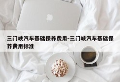 三门峡汽车基础保养费用-三门峡汽车基础保养费用标准