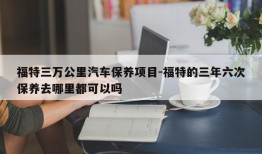 福特三万公里汽车保养项目-福特的三年六次保养去哪里都可以吗