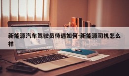 新能源汽车驾驶员待遇如何-新能源司机怎么样