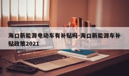 海口新能源电动车有补贴吗-海口新能源车补贴政策2021