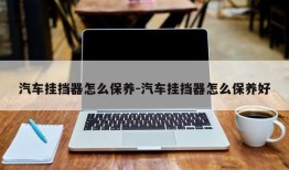 汽车挂挡器怎么保养-汽车挂挡器怎么保养好