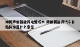 如何降低新能源电池成本-降低新能源汽车补贴标准是什么意思