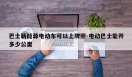 巴士新能源电动车可以上牌照-电动巴士能开多少公里