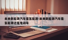 未来新能源汽车是氢能源-未来新能源汽车是氢能源还是电动车