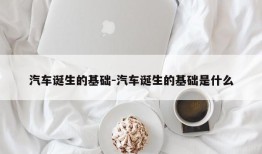 汽车诞生的基础-汽车诞生的基础是什么