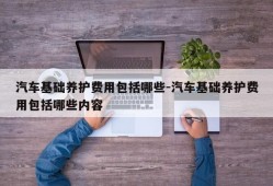 汽车基础养护费用包括哪些-汽车基础养护费用包括哪些内容