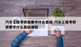 汽车工程考研需要学什么基础-汽车工程考研需要学什么基础课程