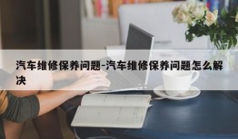 汽车维修保养问题-汽车维修保养问题怎么解决