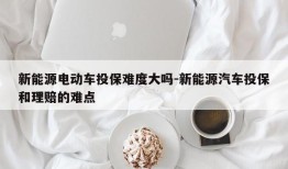 新能源电动车投保难度大吗-新能源汽车投保和理赔的难点