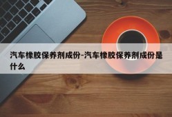 汽车橡胶保养剂成份-汽车橡胶保养剂成份是什么