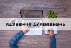 汽车后乔保养过程-车的后期保养包括什么