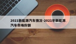 2021新能源汽车情况-2021年新能源汽车市场份额