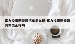 富力投资新能源汽车怎么样-富力投资新能源汽车怎么样啊