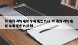 新能源四轮电动车电瓶怎么拆-新能源四轮电动车电瓶怎么拆卸