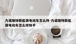 力诺瑞特新能源电动车怎么样-力诺瑞特新能源电动车怎么样知乎