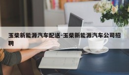 玉柴新能源汽车配送-玉柴新能源汽车公司招聘