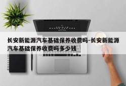 长安新能源汽车基础保养收费吗-长安新能源汽车基础保养收费吗多少钱