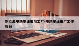 新能源电动车线束加工厂-电动车线束厂工作视频