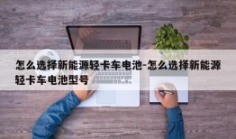 怎么选择新能源轻卡车电池-怎么选择新能源轻卡车电池型号