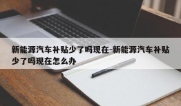 新能源汽车补贴少了吗现在-新能源汽车补贴少了吗现在怎么办