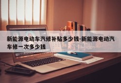 新能源电动车汽修补贴多少钱-新能源电动汽车修一次多少钱