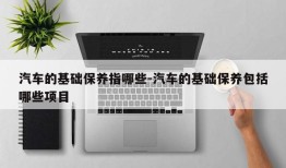 汽车的基础保养指哪些-汽车的基础保养包括哪些项目