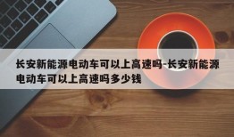 长安新能源电动车可以上高速吗-长安新能源电动车可以上高速吗多少钱