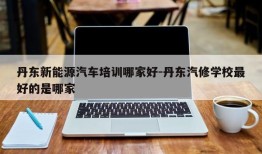 丹东新能源汽车培训哪家好-丹东汽修学校最好的是哪家