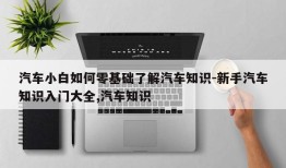 汽车小白如何零基础了解汽车知识-新手汽车知识入门大全,汽车知识