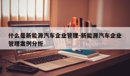 什么是新能源汽车企业管理-新能源汽车企业管理案例分析