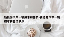 新能源汽车一辆成本和售价-新能源汽车一辆成本和售价多少