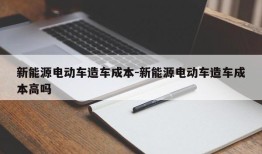 新能源电动车造车成本-新能源电动车造车成本高吗