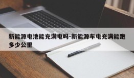 新能源电池能充满电吗-新能源车电充满能跑多少公里