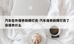 汽车在外保养故障灯亮-汽车保养故障灯亮了该保养什么