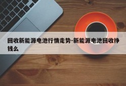 回收新能源电池行情走势-新能源电池回收挣钱么