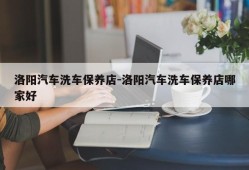 洛阳汽车洗车保养店-洛阳汽车洗车保养店哪家好