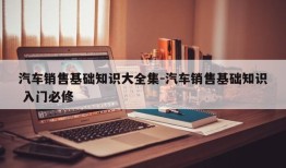 汽车销售基础知识大全集-汽车销售基础知识 入门必修