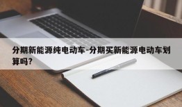 分期新能源纯电动车-分期买新能源电动车划算吗?